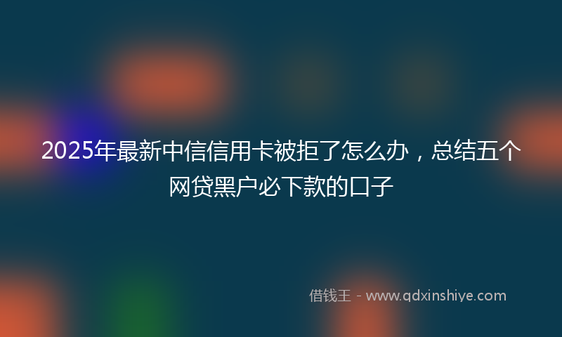 2025年最新中信信用卡被拒了怎么办，总结五个网贷黑户必下款的口子