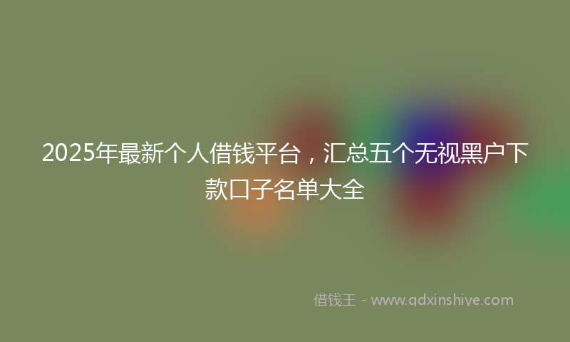2025年最新个人借钱平台，汇总五个无视黑户下款口子名单大全