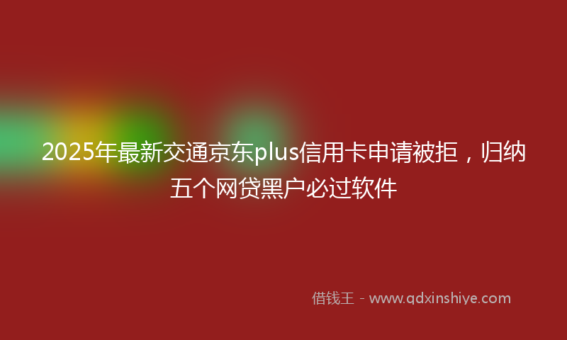 2025年最新交通京东plus信用卡申请被拒，归纳五个网贷黑户必过软件