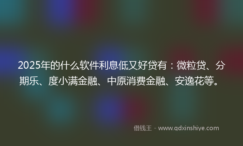 2025年的什么软件利息低又好贷有：微粒贷、分期乐、度小满金融、中原消费金融、安逸花等。