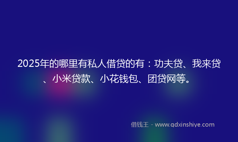 2025年的哪里有私人借贷的有：功夫贷、我来贷、小米贷款、小花钱包、团贷网等。