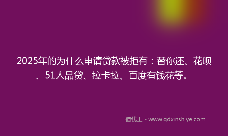 2025年的为什么申请贷款被拒有：替你还、花呗、51人品贷、拉卡拉、百度有钱花等。