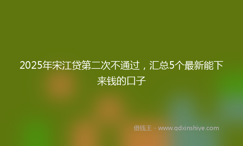 2025年宋江贷第二次不通过，汇总5个最新能下来钱的口子