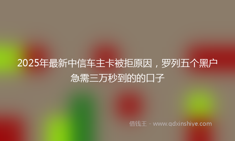 2025年最新中信车主卡被拒原因，罗列五个黑户急需三万秒到的的口子