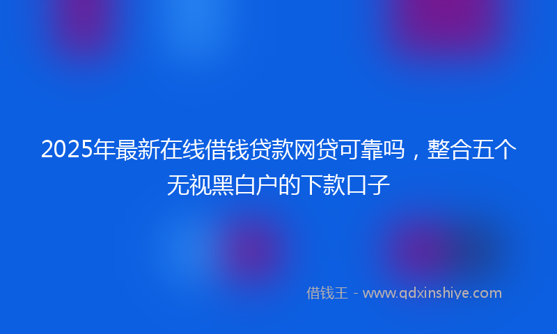 2025年最新在线借钱贷款网贷可靠吗，整合五个无视黑白户的下款口子