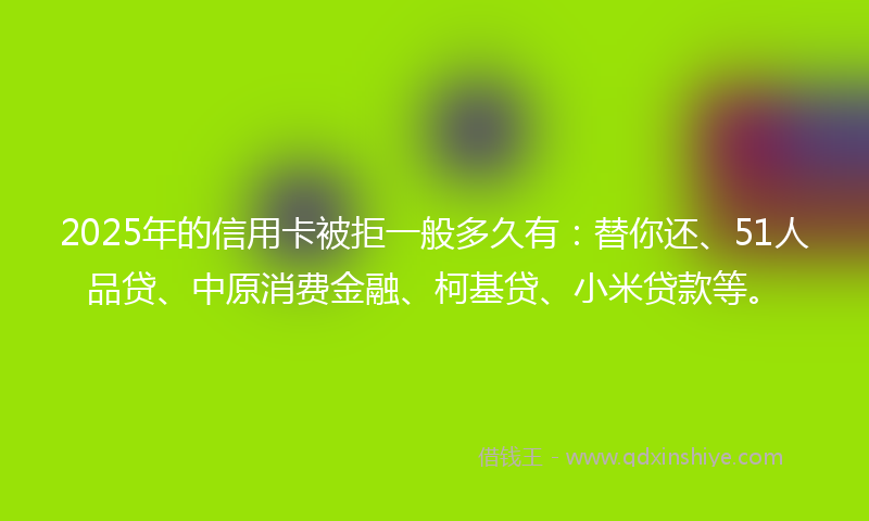 2025年的信用卡被拒一般多久有：替你还、51人品贷、中原消费金融、柯基贷、小米贷款等。