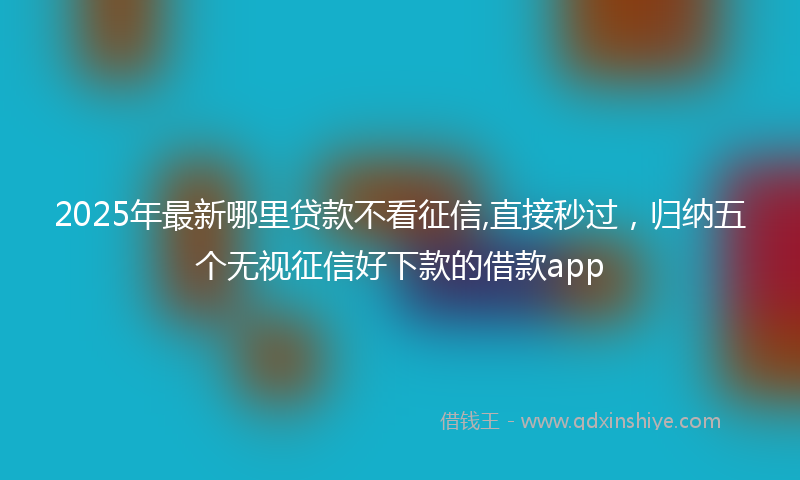 2025年最新哪里贷款不看征信,直接秒过，归纳五个无视征信好下款的借款app
