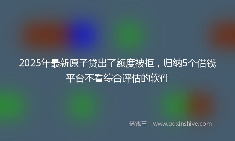 2025年最新原子贷出了额度被拒，归纳5个借钱平台不看综合评估的软件