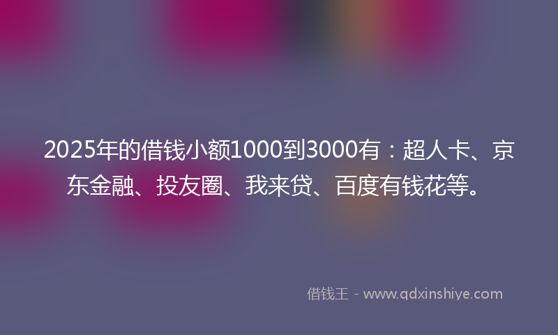 2025年的借钱小额1000到3000有：超人卡、京东金融、投友圈、我来贷、百度有钱花等。