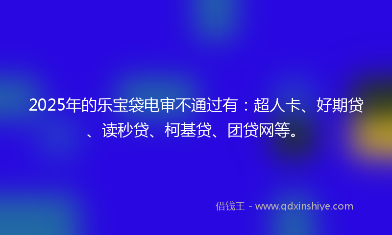 2025年的乐宝袋电审不通过有：超人卡、好期贷、读秒贷、柯基贷、团贷网等。