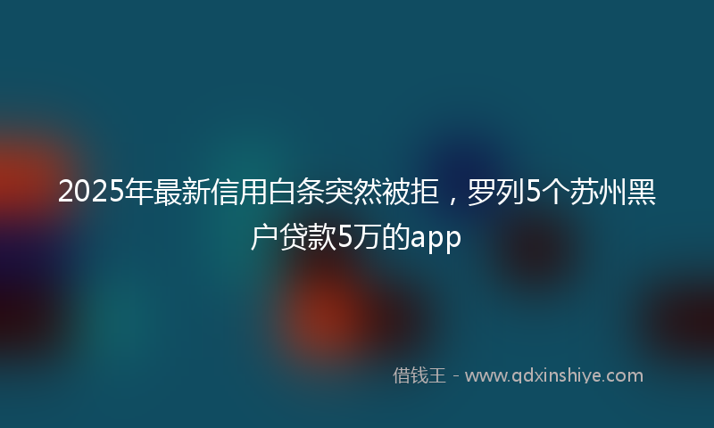 2025年最新信用白条突然被拒，罗列5个苏州黑户贷款5万的app