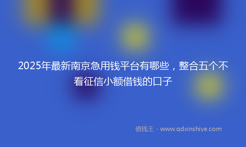 2025年最新南京急用钱平台有哪些，整合五个不看征信小额借钱的口子