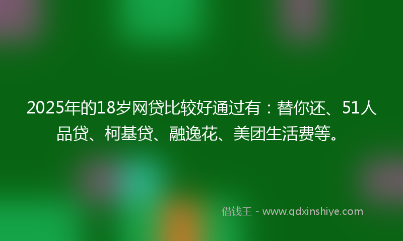2025年的18岁网贷比较好通过有：替你还、51人品贷、柯基贷、融逸花、美团生活费等。