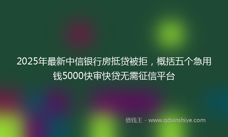 2025年最新中信银行房抵贷被拒，概括五个急用钱5000快审快贷无需征信平台
