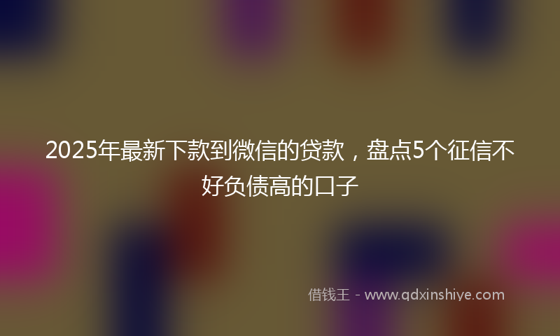 2025年最新下款到微信的贷款，盘点5个征信不好负债高的口子