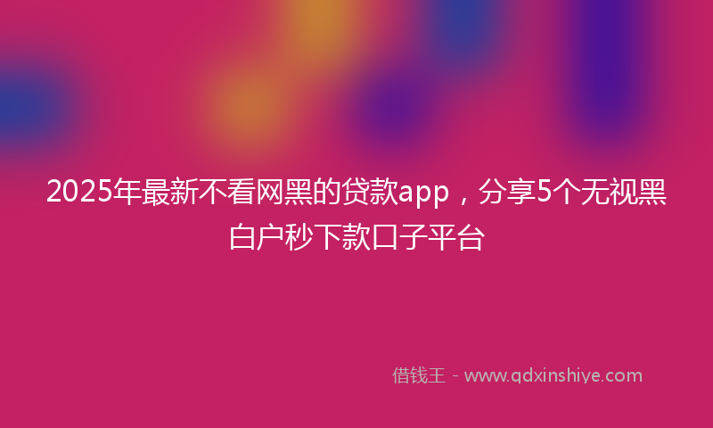 2025年最新不看网黑的贷款app，分享5个无视黑白户秒下款口子平台