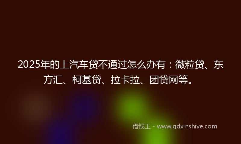 2025年的上汽车贷不通过怎么办有：微粒贷、东方汇、柯基贷、拉卡拉、团贷网等。