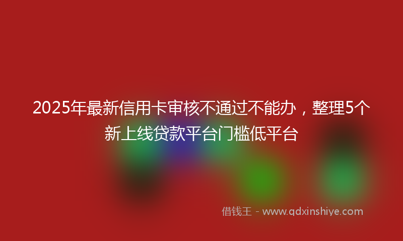2025年最新信用卡审核不通过不能办，整理5个新上线贷款平台门槛低平台