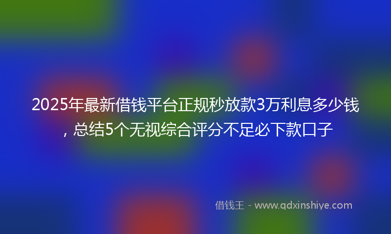 2025年最新借钱平台正规秒放款3万利息多少钱，总结5个无视综合评分不足必下款口子