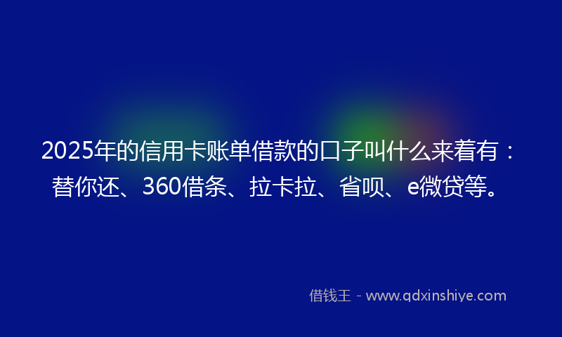 2025年的信用卡账单借款的口子叫什么来着有：替你还、360借条、拉卡拉、省呗、e微贷等。