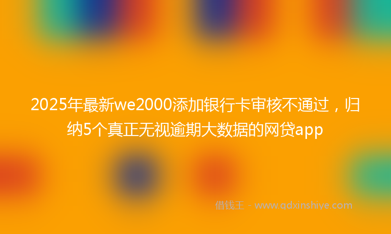 2025年最新we2000添加银行卡审核不通过，归纳5个真正无视逾期大数据的网贷app