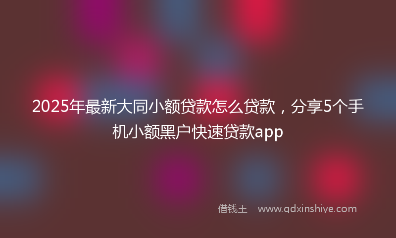 2025年最新大同小额贷款怎么贷款，分享5个手机小额黑户快速贷款app
