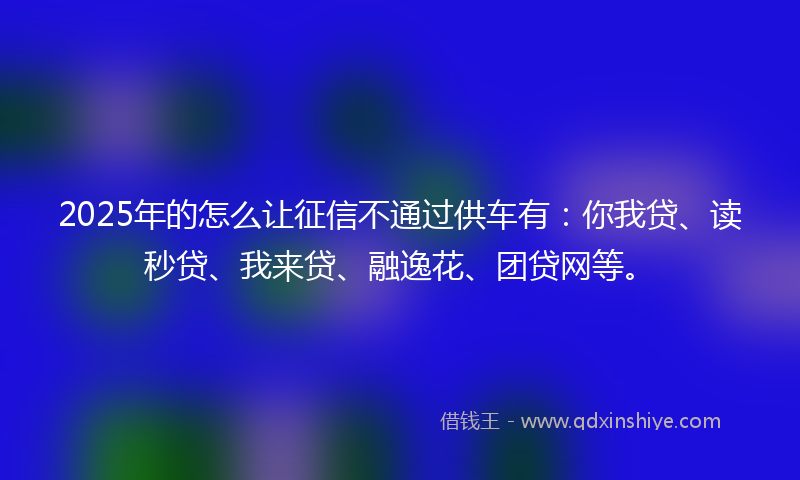 2025年的怎么让征信不通过供车有：你我贷、读秒贷、我来贷、融逸花、团贷网等。