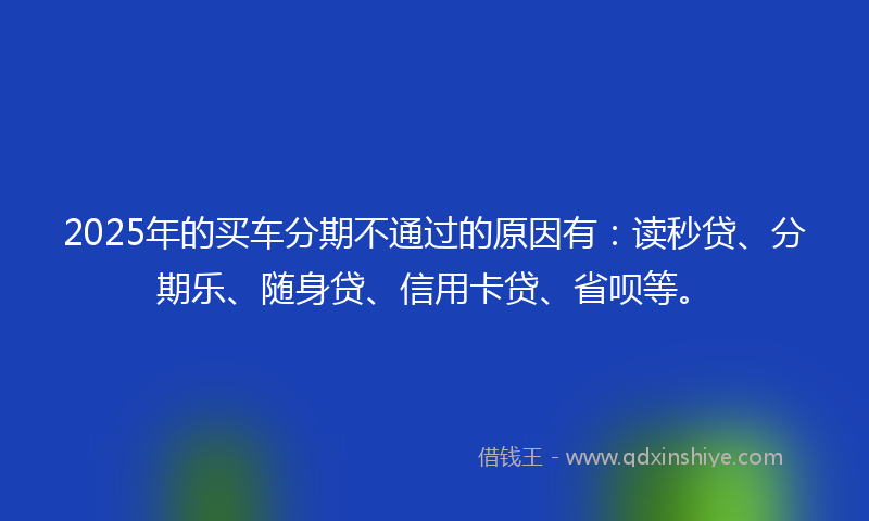 2025年的买车分期不通过的原因有：读秒贷、分期乐、随身贷、信用卡贷、省呗等。