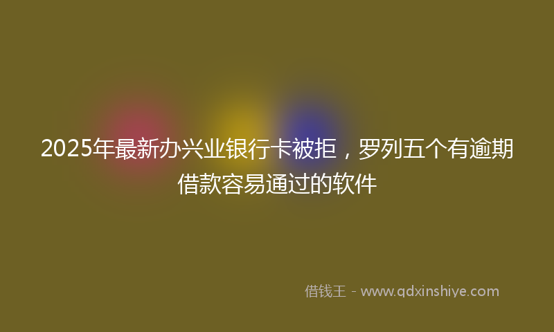 2025年最新办兴业银行卡被拒，罗列五个有逾期借款容易通过的软件
