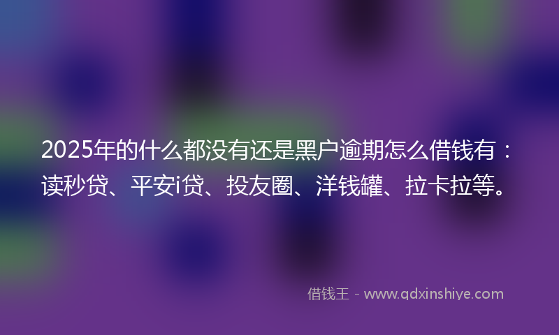 2025年的什么都没有还是黑户逾期怎么借钱有：读秒贷、平安i贷、投友圈、洋钱罐、拉卡拉等。