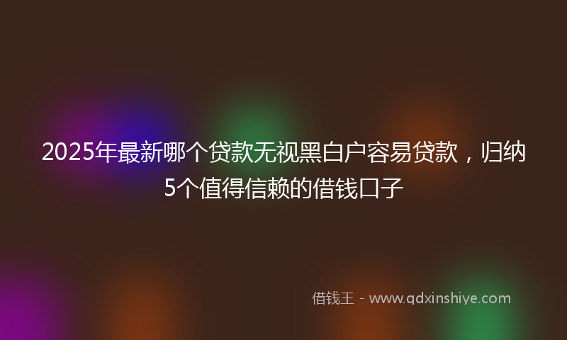 2025年最新哪个贷款无视黑白户容易贷款，归纳5个值得信赖的借钱口子