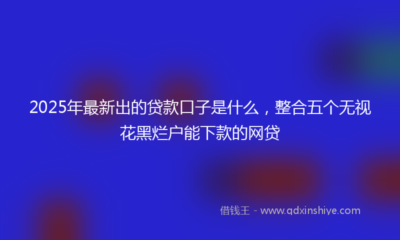 2025年最新出的贷款口子是什么，整合五个无视花黑烂户能下款的网贷