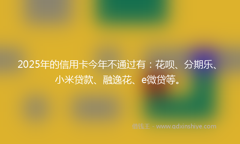 2025年的信用卡今年不通过有：花呗、分期乐、小米贷款、融逸花、e微贷等。