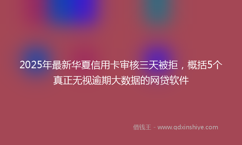 2025年最新华夏信用卡审核三天被拒，概括5个真正无视逾期大数据的网贷软件