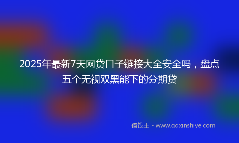 2025年最新7天网贷口子链接大全安全吗，盘点五个无视双黑能下的分期贷
