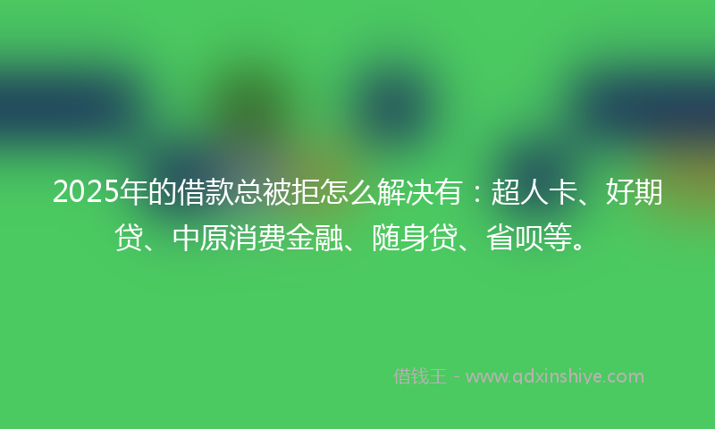 2025年的借款总被拒怎么解决有：超人卡、好期贷、中原消费金融、随身贷、省呗等。