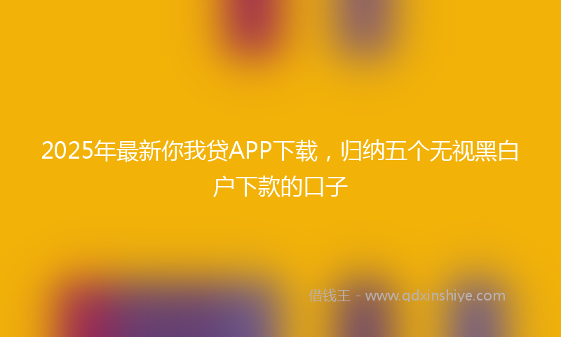 2025年最新你我贷APP下载，归纳五个无视黑白户下款的口子