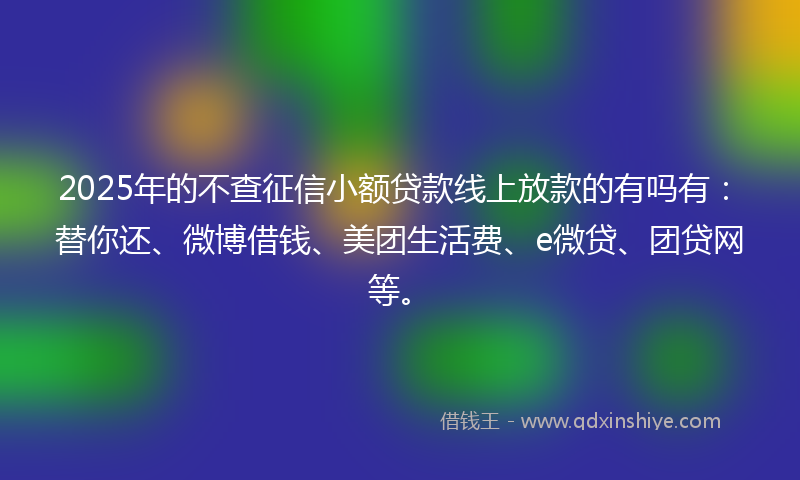 2025年的不查征信小额贷款线上放款的有吗有：替你还、微博借钱、美团生活费、e微贷、团贷网等。