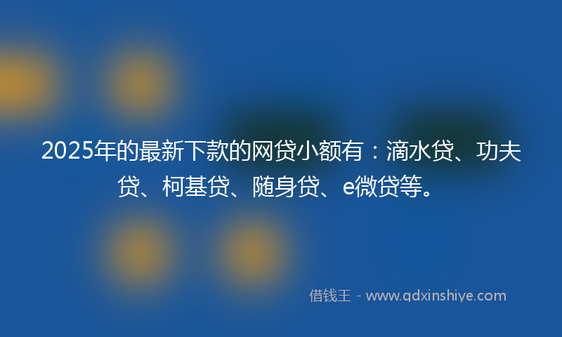 2025年的最新下款的网贷小额有：滴水贷、功夫贷、柯基贷、随身贷、e微贷等。