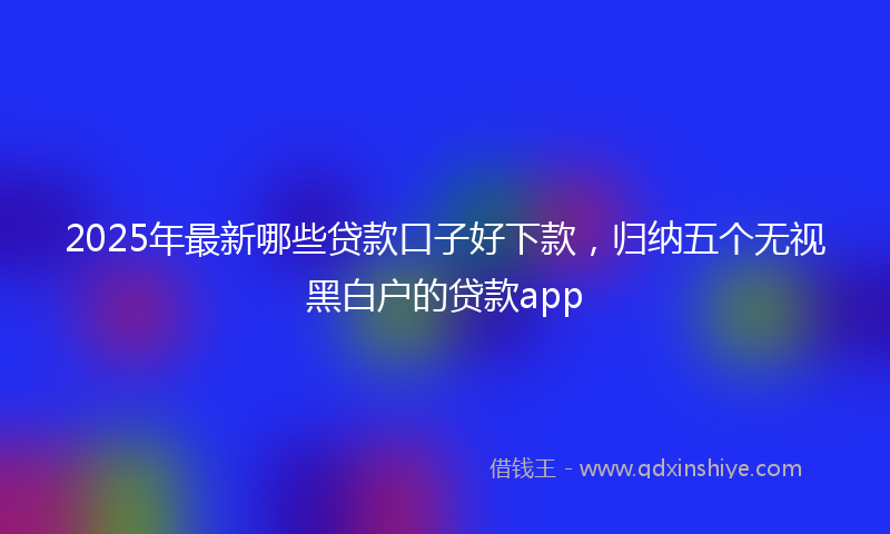 2025年最新哪些贷款口子好下款，归纳五个无视黑白户的贷款app