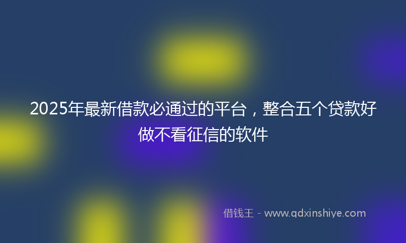 2025年最新借款必通过的平台，整合五个贷款好做不看征信的软件