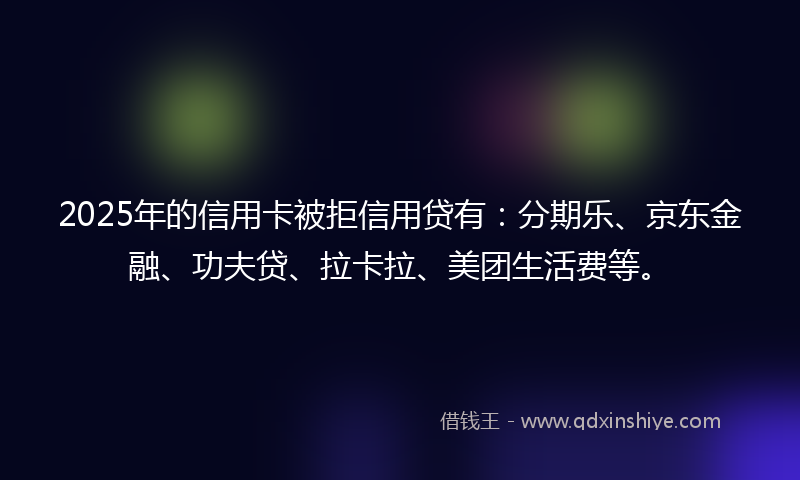 2025年的信用卡被拒信用贷有：分期乐、京东金融、功夫贷、拉卡拉、美团生活费等。