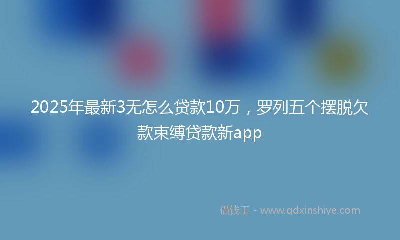 2025年最新3无怎么贷款10万，罗列五个摆脱欠款束缚贷款新app