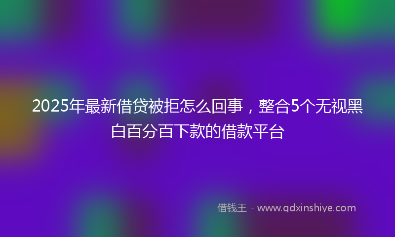 2025年最新借贷被拒怎么回事，整合5个无视黑白百分百下款的借款平台