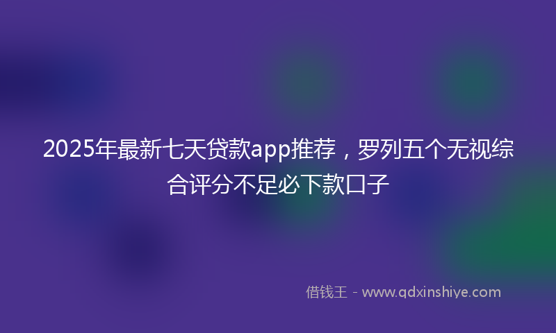 2025年最新七天贷款app推荐，罗列五个无视综合评分不足必下款口子