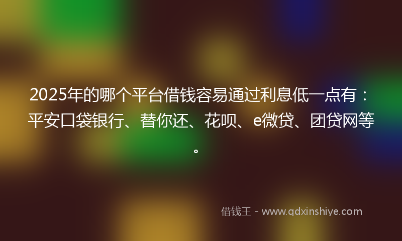 2025年的哪个平台借钱容易通过利息低一点有：平安口袋银行、替你还、花呗、e微贷、团贷网等。