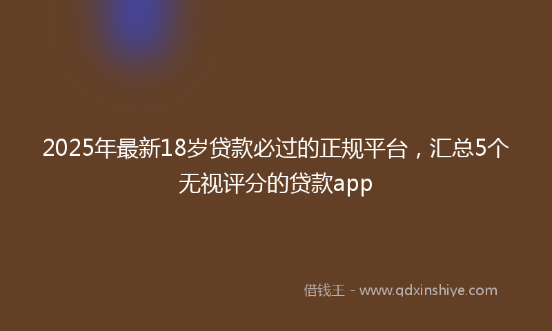 2025年最新18岁贷款必过的正规平台，汇总5个无视评分的贷款app