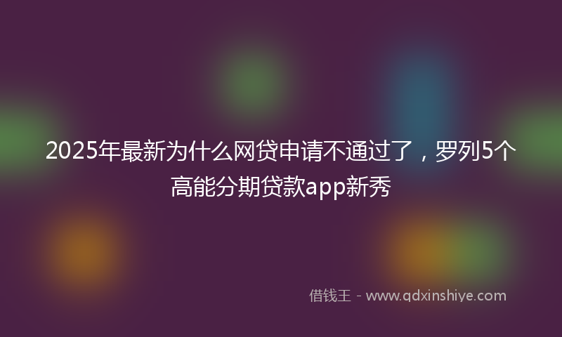 2025年最新为什么网贷申请不通过了，罗列5个高能分期贷款app新秀