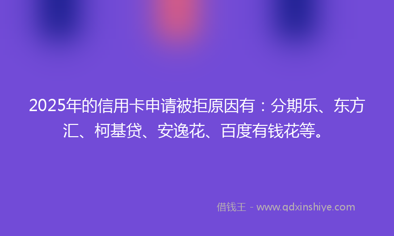 2025年的信用卡申请被拒原因有：分期乐、东方汇、柯基贷、安逸花、百度有钱花等。