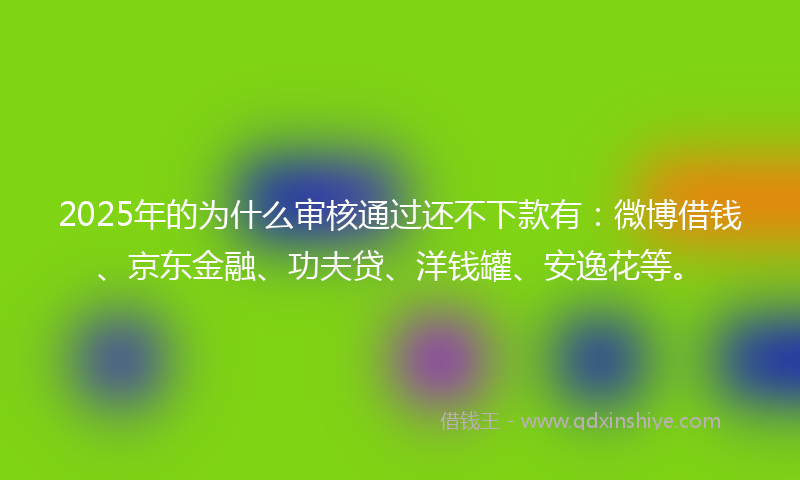 2025年的为什么审核通过还不下款有：微博借钱、京东金融、功夫贷、洋钱罐、安逸花等。